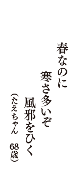 春なのに　寒さ多いぞ　風邪をひく　（たえちゃん　68歳）