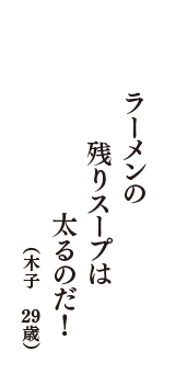 ラーメンの　残りスープは　太るのだ！　（木子　29歳）