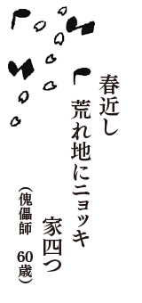 春近し　荒れ地にニョッキ　家四つ　（傀儡師　60歳）