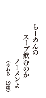 らーめんの　スープ飲むのか　ノーメンよ　（やわら　19歳）