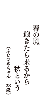 春の風　飽きたら来るから　秋という　（ふたつめちゃん　23歳）
