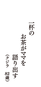 一杯の　お茶がママを　語り出す　（クジラ　82歳）