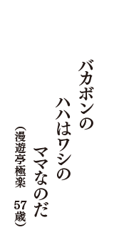 バカボンの　ハハはワシの　ママなのだ　（漫遊亭極楽　57歳）