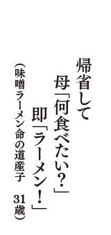 帰省して　母「何食べたい？」　即「ラーメン！」　（味噌ラーメン命の道産子　31歳）