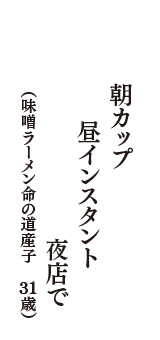 朝カップ　昼インスタント　夜店で　（味噌ラーメン命の道産子　31歳）