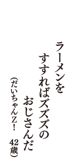 ラーメンを　すすればズズズの　おじさんだ　（だいちゃんＺ！　43歳）