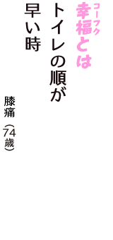 「幸福（コーフク）とは　トイレの順が　早い時」（膝痛　74歳）