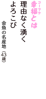 「幸福（コーフク）とは　理由なく湧く　よろこび」（金魚の名産地　43歳）