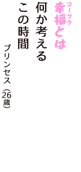 「幸福（コーフク）とは　何か考える　この時間」（プリンセス　26歳）