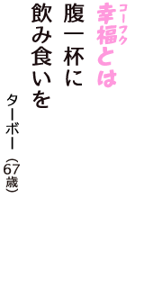 「幸福（コーフク）とは　腹一杯に　飲み食いを」（ターボー　67歳）