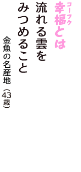 「幸福（コーフク）とは　流れる雲を　みつめること」（金魚の名産地　43歳）