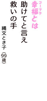 「幸福（コーフク）とは　助けてと言え　救いの手」（縄文とき子　99歳）