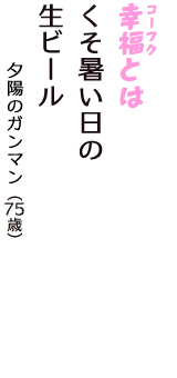 「幸福（コーフク）とは　くそ暑い日の　生ビール」（夕陽のガンマン　75歳）