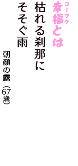 「幸福（コーフク）とは　枯れる刹那に　そそぐ雨」（朝顔の露　67歳）