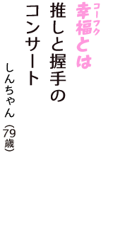 「幸福（コーフク）とは　推しと握手の　コンサート」（しんちゃん　79歳）
