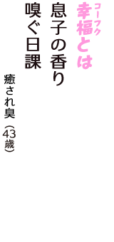 「幸福（コーフク）とは　息子の香り　嗅ぐ日課」（癒され臭　43歳）