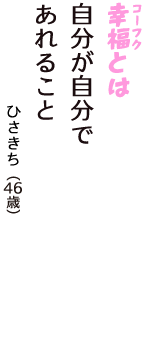 「幸福（コーフク）とは　自分が自分で　あれること」（ひさきち　46歳）
