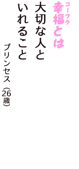 「幸福（コーフク）とは　大切な人と　いれること」（プリンセス　26歳）