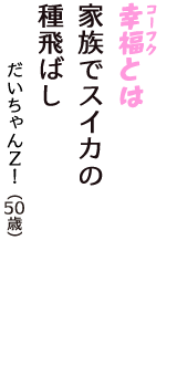 「幸福（コーフク）とは　家族でスイカの　種飛ばし」（だいちゃんＺ！　50歳）