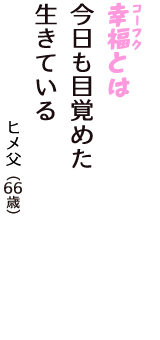 「幸福（コーフク）とは　今日も目覚めた　生きている」（ヒメ父　66歳）