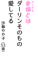 「幸福（コーフク）とは　ダーリンそのもの　愛してる」（沙華やや子　53歳）