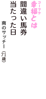 「幸福（コーフク）とは　間違い馬券　当たった日」（南のサッチー　71歳）