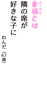 「幸福（コーフク）とは　隣の席が　好きな子に」（わんだ　47歳）