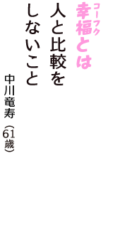 「幸福（コーフク）とは　人と比較を　しないこと」（中川竜寿　61歳）