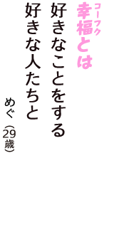 「幸福（コーフク）とは　好きなことをする　好きな人たちと」（めぐ　29歳）