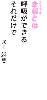 「幸福（コーフク）とは　呼吸ができる　それだけで」（ズー　24歳）