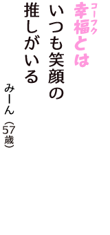 「幸福（コーフク）とは　いつも笑顔の　推しがいる」（みーん　57歳）