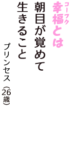 「幸福（コーフク）とは　朝目が覚めて　生きること」（プリンセス　26歳）