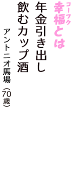 「幸福（コーフク）とは　年金引き出し　飲むカップ酒」（アントニオ馬場　70歳）