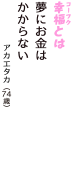 「幸福（コーフク）とは　夢にお金は　かからない」（アカエタカ　74歳）