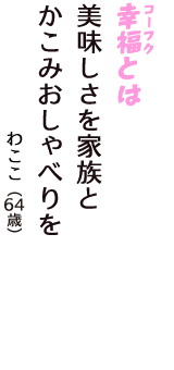 「幸福（コーフク）とは　美味しさを家族と　かこみおしゃべりを」（わここ　64歳）