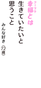 「幸福（コーフク）とは　生きていたいと　思うこと」（みんな好き　72歳）