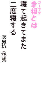 「幸福（コーフク）とは　寝て起きてまた　二度寝する」（次男坊　78歳）