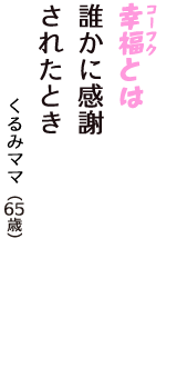 「幸福（コーフク）とは　誰かに感謝　されたとき」（くるみママ　65歳）
