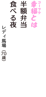 「幸福（コーフク）とは　半額弁当　食べる夜」（レディ馬場　70歳）