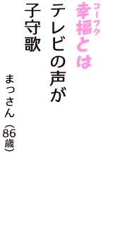 「幸福（コーフク）とは　テレビの声が　子守歌」（まっさん　86歳）