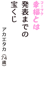 「幸福（コーフク）とは　発表までの　宝くじ」（アカエタカ　74歳）