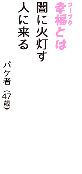 「幸福（コーフク）とは　闇に火灯す　人に来る」（パケ者　47歳）