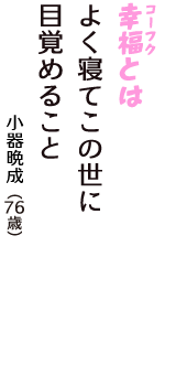 「幸福（コーフク）とは　よく寝てこの世に　目覚めること」（小器晩成　76歳）