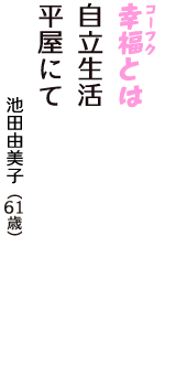 「幸福（コーフク）とは　自立生活　平屋にて」（池田由美子　61歳）