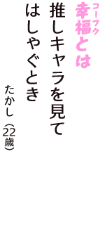 「幸福（コーフク）とは　推しキャラを見て　はしゃぐとき」（たかし　22歳）