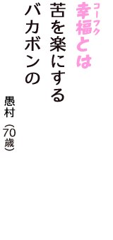 「幸福（コーフク）とは　苦を楽にする　バカボンの」（愚村　70歳）