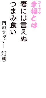 「幸福（コーフク）とは　妻には言えぬ　　つまみ食い」（南のサッチー　71歳）
