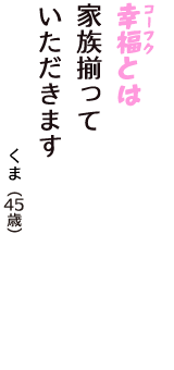 「幸福（コーフク）とは　家族揃って　いただきます」（くま　45歳）