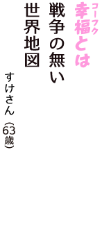「幸福（コーフク）とは　戦争の無い　世界地図」（すけさん　63歳）