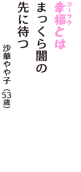 「幸福（コーフク）とは　まっくら闇の　先に待つ」（沙華やや子　53歳）